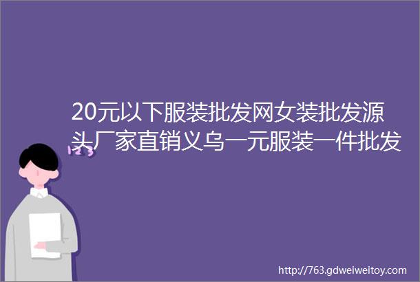 20元以下服装批发网女装批发源头厂家直销义乌一元服装一件批发男女短袖批发厂家